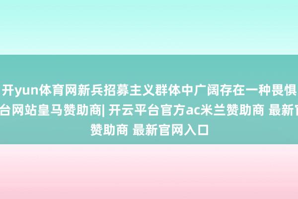 开yun体育网新兵招募主义群体中广阔存在一种畏惧-开云平台网站皇马赞助商| 开云平台官方ac米兰赞助商 最新官网入口