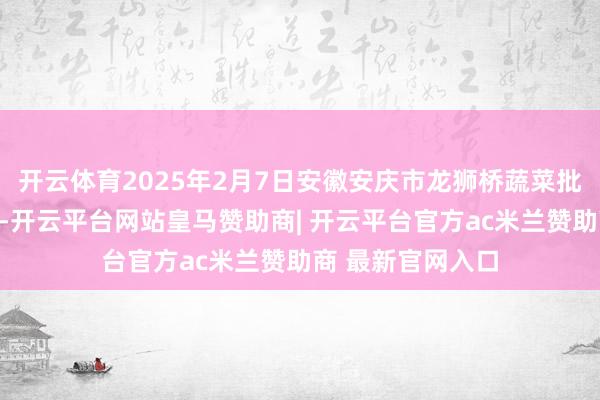 开云体育2025年2月7日安徽安庆市龙狮桥蔬菜批发阛阓价钱行情-开云平台网站皇马赞助商| 开云平台官方ac米兰赞助商 最新官网入口