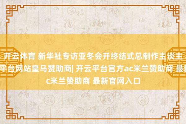 开云体育 新华社专访亚冬会开终结式总制作主谈主吴艳-开云平台网站皇马赞助商| 开云平台官方ac米兰赞助商 最新官网入口