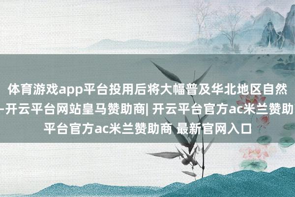 体育游戏app平台投用后将大幅普及华北地区自然气供应保险智商-开云平台网站皇马赞助商| 开云平台官方ac米兰赞助商 最新官网入口