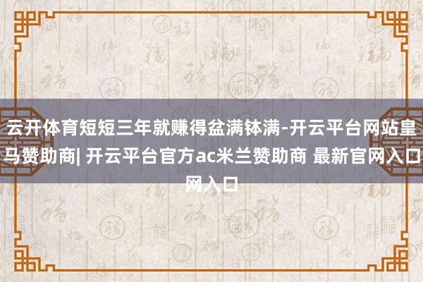 云开体育短短三年就赚得盆满钵满-开云平台网站皇马赞助商| 开云平台官方ac米兰赞助商 最新官网入口