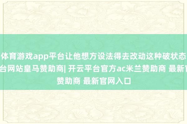 体育游戏app平台让他想方设法得去改动这种破状态-开云平台网站皇马赞助商| 开云平台官方ac米兰赞助商 最新官网入口