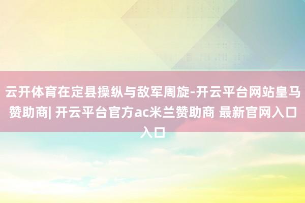 云开体育在定县操纵与敌军周旋-开云平台网站皇马赞助商| 开云平台官方ac米兰赞助商 最新官网入口