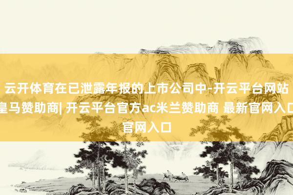 云开体育在已泄露年报的上市公司中-开云平台网站皇马赞助商| 开云平台官方ac米兰赞助商 最新官网入口