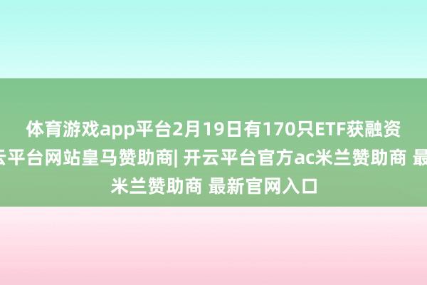 体育游戏app平台2月19日有170只ETF获融资净买入-开云平台网站皇马赞助商| 开云平台官方ac米兰赞助商 最新官网入口