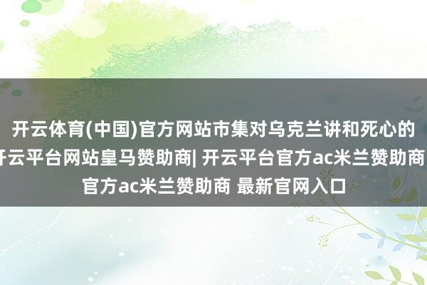 开云体育(中国)官方网站市集对乌克兰讲和死心的预期将升温-开云平台网站皇马赞助商| 开云平台官方ac米兰赞助商 最新官网入口