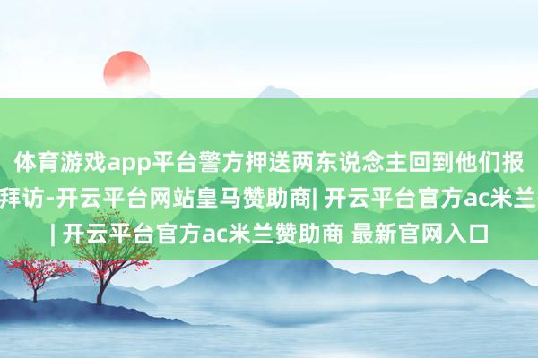体育游戏app平台警方押送两东说念主回到他们报称的住所内作进一步拜访-开云平台网站皇马赞助商| 开云平台官方ac米兰赞助商 最新官网入口