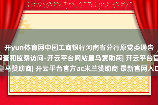 开yun体育网中国工商银行河南省分行原党委通告、行长许杰汲取次序审查和监察访问-开云平台网站皇马赞助商| 开云平台官方ac米兰赞助商 最新官网入口