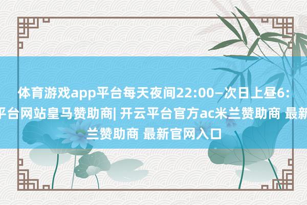 体育游戏app平台每天夜间22:00—次日上昼6:00-开云平台网站皇马赞助商| 开云平台官方ac米兰赞助商 最新官网入口