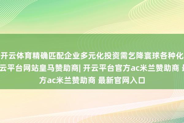 开云体育精确匹配企业多元化投资需乞降寰球各种化住房需求-开云平台网站皇马赞助商| 开云平台官方ac米兰赞助商 最新官网入口