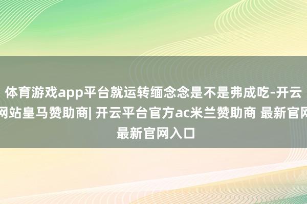 体育游戏app平台就运转缅念念是不是弗成吃-开云平台网站皇马赞助商| 开云平台官方ac米兰赞助商 最新官网入口