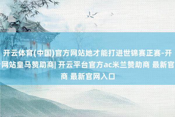 开云体育(中国)官方网站她才能打进世锦赛正赛-开云平台网站皇马赞助商| 开云平台官方ac米兰赞助商 最新官网入口