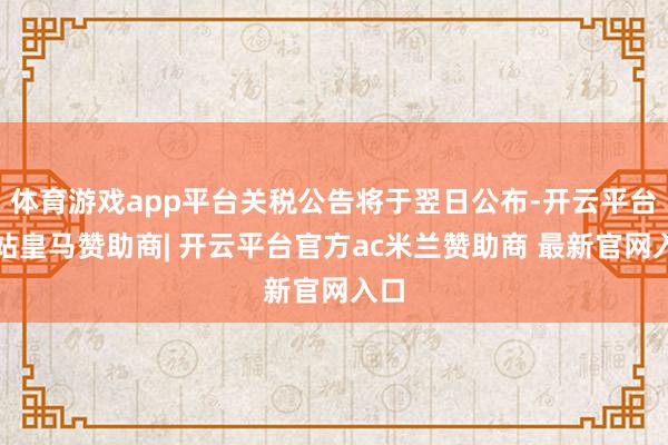 体育游戏app平台关税公告将于翌日公布-开云平台网站皇马赞助商| 开云平台官方ac米兰赞助商 最新官网入口