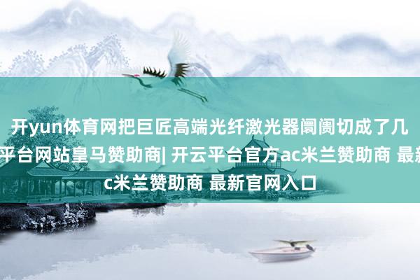 开yun体育网把巨匠高端光纤激光器阛阓切成了几大块-开云平台网站皇马赞助商| 开云平台官方ac米兰赞助商 最新官网入口