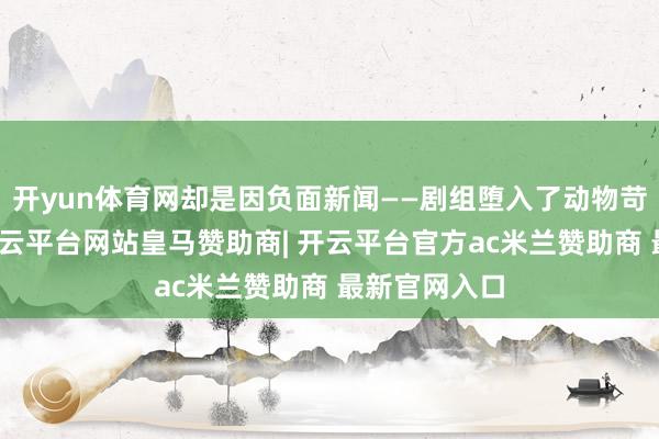 开yun体育网却是因负面新闻——剧组堕入了动物苛虐的质疑-开云平台网站皇马赞助商| 开云平台官方ac米兰赞助商 最新官网入口