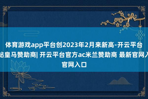 体育游戏app平台创2023年2月来新高-开云平台网站皇马赞助商| 开云平台官方ac米兰赞助商 最新官网入口