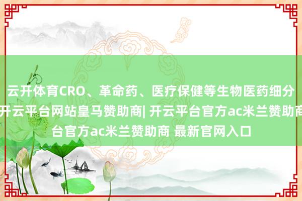 云开体育CRO、革命药、医疗保健等生物医药细分限制纷纷上扬-开云平台网站皇马赞助商| 开云平台官方ac米兰赞助商 最新官网入口