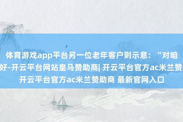 体育游戏app平台另一位老年客户则示意：“对咱们老年东谈主很友好-开云平台网站皇马赞助商| 开云平台官方ac米兰赞助商 最新官网入口