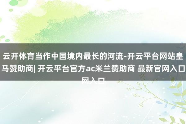 云开体育当作中国境内最长的河流-开云平台网站皇马赞助商| 开云平台官方ac米兰赞助商 最新官网入口