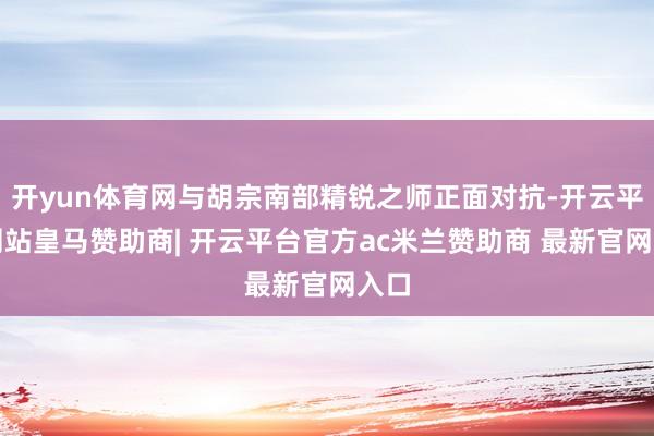 开yun体育网与胡宗南部精锐之师正面对抗-开云平台网站皇马赞助商| 开云平台官方ac米兰赞助商 最新官网入口