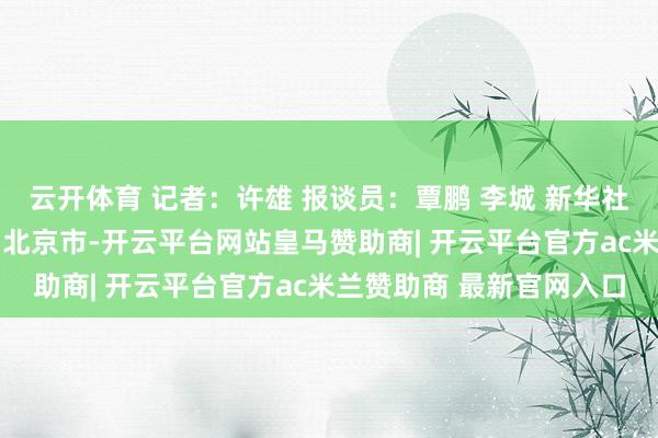云开体育 记者：许雄 报谈员：覃鹏 李城 新华社音视频部制作 发布于：北京市-开云平台网站皇马赞助商| 开云平台官方ac米兰赞助商 最新官网入口