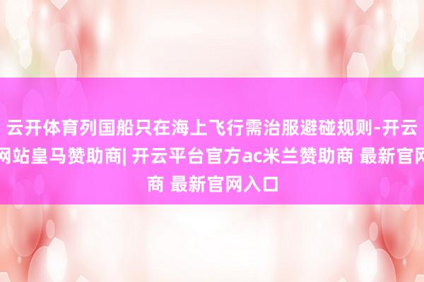 云开体育列国船只在海上飞行需治服避碰规则-开云平台网站皇马赞助商| 开云平台官方ac米兰赞助商 最新官网入口