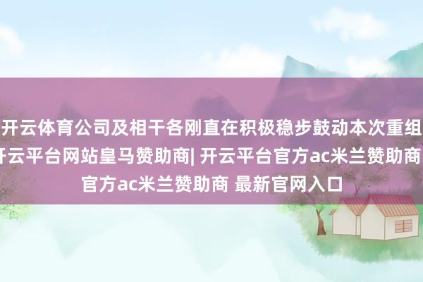 开云体育公司及相干各刚直在积极稳步鼓动本次重组的各项责任-开云平台网站皇马赞助商| 开云平台官方ac米兰赞助商 最新官网入口