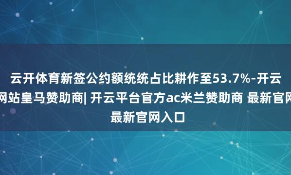 云开体育新签公约额统统占比耕作至53.7%-开云平台网站皇马赞助商| 开云平台官方ac米兰赞助商 最新官网入口